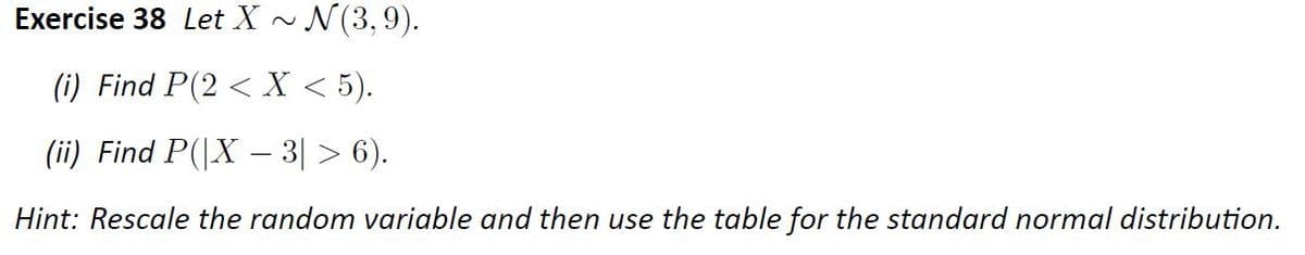 Exercise 38 Let X ~
N(3,9).
(i) Find P(2 < X < 5).
(ii) Find P(|X – 3| > 6).
Hint: Rescale the random variable and then use the table for the standard normal distribution.
