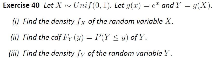 Exercise 40 Let X
Unif(0,1). Let g(x) = e" and Y = g(X).
(i) Find the density fx of the random variable X.
(ii) Find the cdf Fy (y) = P(Y < y) of Y.
(iii) Find the density fy of the random variable Y.
