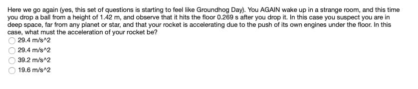 Here we go again (yes, this set of questions is starting to feel like Groundhog Day). You AGAIN wake up in a strange room, and this time
you drop a ball from a height of 1.42 m, and observe that it hits the floor 0.269 s after you drop it. In this case you suspect you are in
deep space, far from any planet or star, and that your rocket is accelerating due to the push of its own engines under the floor. In this
case, what must the acceleration of your rocket be?
29.4 m/s^2
29.4 m/s^2
39.2 m/s^2
19.6 m/s^2
