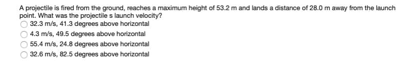 A projectile is fired from the ground, reaches a maximum height of 53.2 m and lands a distance of 28.0 m away from the launch
point. What was the projectile s launch velocity?
32.3 m/s, 41.3 degrees above horizontal
4.3 m/s, 49.5 degrees above horizontal
55.4 m/s, 24.8 degrees above horizontal
32.6 m/s, 82.5 degrees above horizontal
