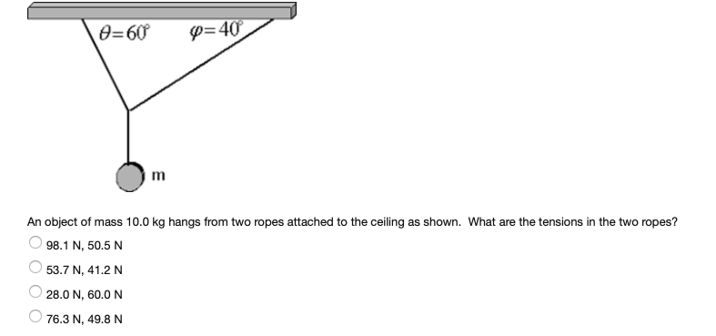 0=60
P=40
m
An object of mass 10.0 kg hangs from two ropes attached to the ceiling as shown. What are the tensions in the two ropes?
98.1 N, 50.5 N
53.7 N, 41.2 N
28.0 N, 60.0 N
O 76.3 N, 49.8 N
