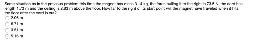 Same situation as in the previous problem this time the magnet has mass 3.14 kg, the force pulling it to the right is 73.5 N, the cord has
length 1.73 m and the ceiling is 2.83 m above the floor. How far to the right of its start point will the magnet have traveled when it hits
the floor after the cord is cut?
2.06 m
6.71 m
3.51 m
5.16 m
