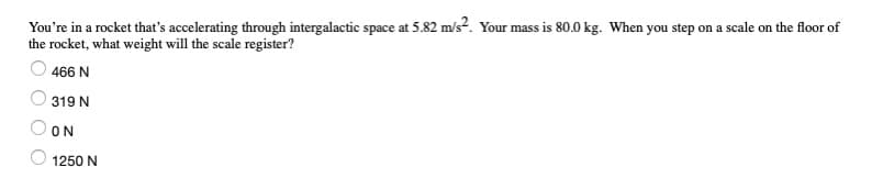 You're in a rocket that's accelerating through intergalactic space at 5.82 m/s?. Your mass is 80.0 kg. When you step on a scale on the floor of
the rocket, what weight will the scale register?
466 N
319 N
ON
1250 N
