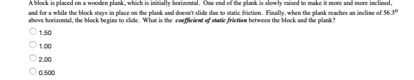 A block is placed on a wooden plank, which is initially horizontal. One end of the plank is slowly raised to make it more and more inclined,
and for a while the block stays in place on the plank and doesn't slide due to static friction. Finally, when the plank reaches an incline of 56.30
above horizontal, the block begins to slide. What is the coefficient of static friction between the block and the plank?
1.50
1.00
2.00
0.500
