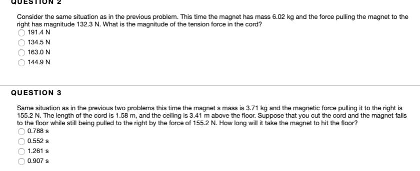 Consider the same situation as in the previous problem. This time the magnet has mass 6.02 kg and the force pulling the magnet to the
right has magnitude 132.3 N. What is the magnitude of the tension force in the cord?
191.4 N
134.5 N
163.0 N
144.9 N
QUESTION 3
Same situation as in the previous two problems this time the magnet s mass is 3.71 kg and the magnetic force pulling it to the right is
155.2 N. The length of the cord is 1.58 m, and the ceiling is 3.41 m above the floor. Suppose that you cut the cord and the magnet falls
to the floor while still being pulled to the right by the force of 155.2 N. How long will it take the magnet to hit the floor?
0.788 s
0.552 s
1.261 s
0.907 s
