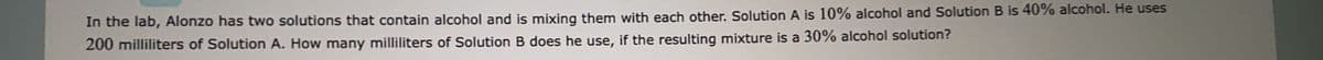 In the lab, Alonzo has two solutions that contain alcohol and is mixing them with each other. Solution A is 10% alcohol and Solution B is 40% alcohol. He uses
200 milliliters of Solution A. How many milliliters of Solution B does he use, if the resulting mixture is a 30% alcohol solution?