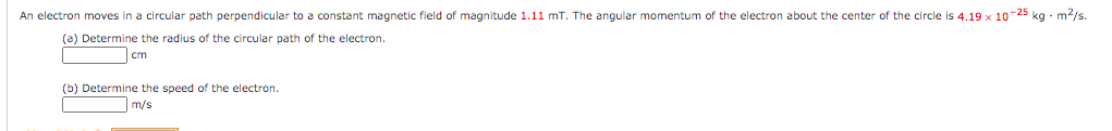 An electron moves in a circular path perpendicular to a constant magnetic field of magnitude 1.11 mT. The angular momentum of the electron about the center of the circle is 4.19 x 10-25 kg - m/s.
(a) Determine the radius of the circular path of the electron.
cm
(b) Determine the speed of the electron.
m/s
