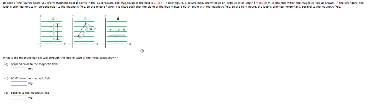 In each of the figures below, a uniform magnetic field B points in the +x-direction. The magnitude of the field is 3.00 T. In each figure, a square loop, shown edge-on, with sides of length { = 0.380 m, is oriented within the magnetic field as shown. In the left figure, the
loop is oriented vertically, perpendicular to the magnetic field. In the middle figure, it is tilted such that the plane of the loop makes a 60.0° angle with the magnetic field. In the right figure, the loop is oriented horizontally, parallel to the magnetic field.
60.0
What is the magnetic flux (in Wb) through the loop in each of the three cases shown?
(a) perpendicular to the magnetic field
Wb
(b) 60.0° from the magnetic field
Wb
(c) parallel to the magnetic field
Wb
