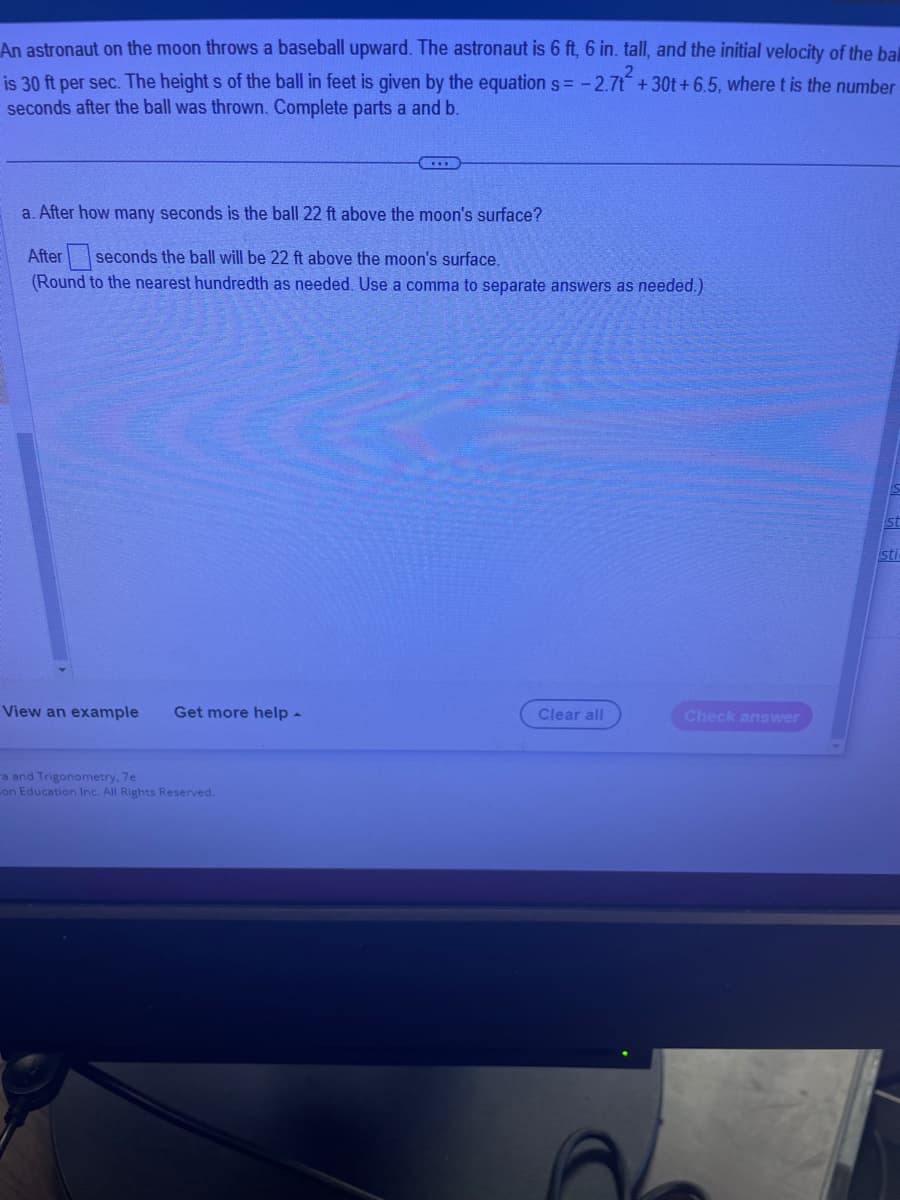An astronaut on the moon throws a baseball upward. The astronaut is 6 ft, 6 in. tall, and the initial velocity of the bal
is 30 ft per sec. The heights of the ball in feet is given by the equation s= -2.7t² +30t+6.5, where t is the number
seconds after the ball was thrown. Complete parts a and b.
a. After how many seconds is the ball 22 ft above the moon's surface?
After seconds the ball will be 22 ft above the moon's surface.
(Round to the nearest hundredth as needed. Use a comma to separate answers as needed.)
View an example Get more help -
a and Trigonometry, 7e
on Education Inc. All Rights Reserved.
Clear all
Check answer
st
sti