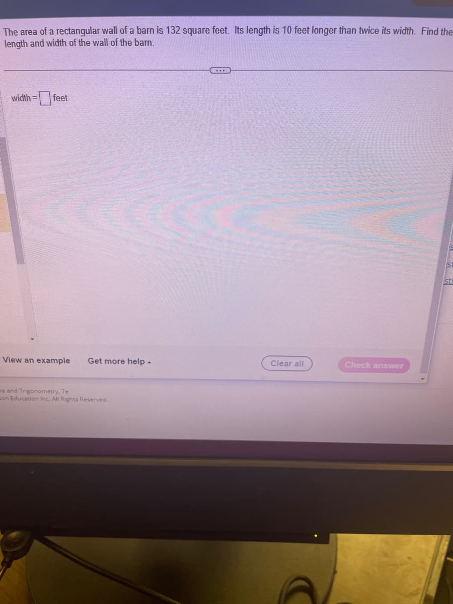 The area of a rectangular wall of a barn is 132 square feet. Its length is 10 feet longer than twice its width. Find the
length and width of the wall of the barn.
width= feet
View an example Get more help -
ra and Trigonometry, 7e
son Education Inc. All Rights Reserved.
Clear all
Check answer
sti