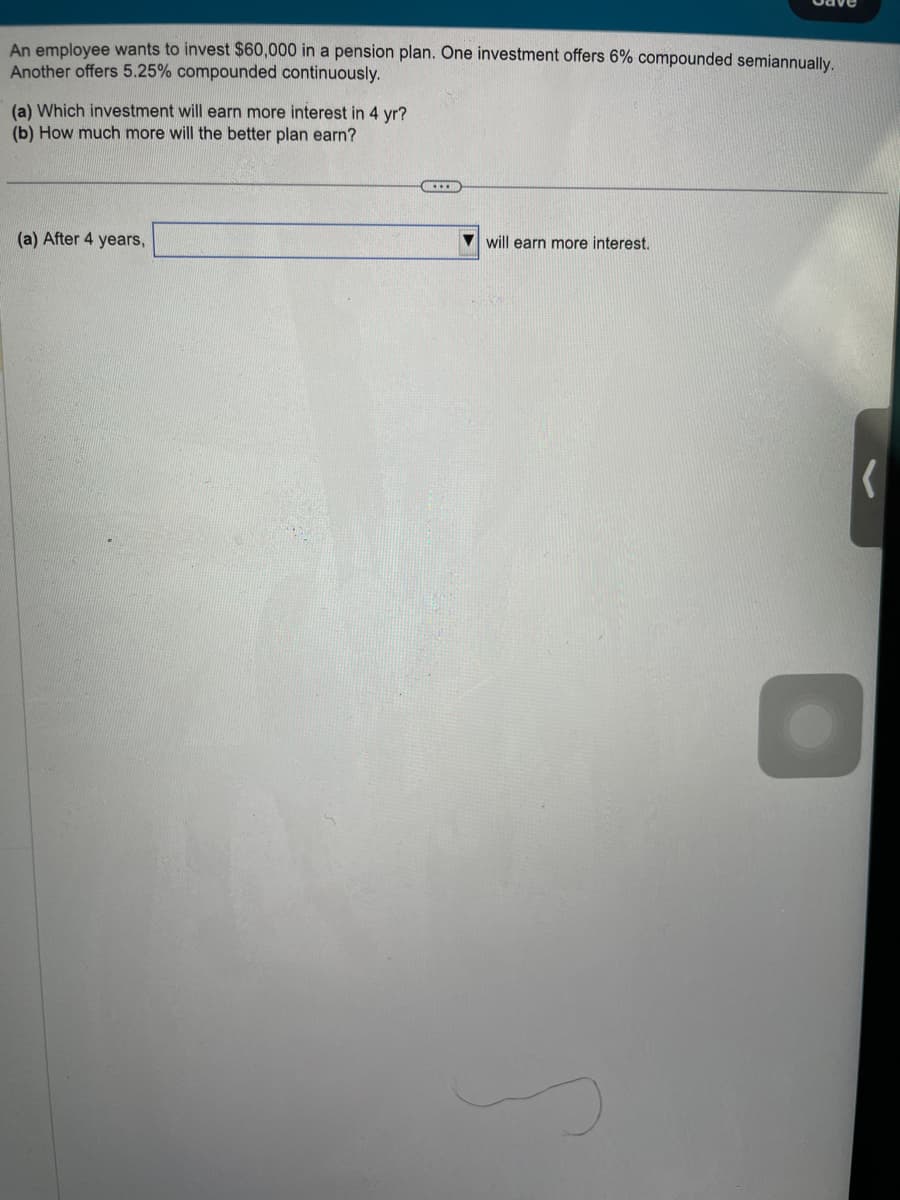 An employee wants to invest $60,000 in a pension plan. One investment offers 6% compounded semiannually.
Another offers 5.25% compounded continuously.
(a) Which investment will earn more interest in 4 yr?
(b) How much more will the better plan earn?
(a) After 4 years,
……….
will earn more interest.
(