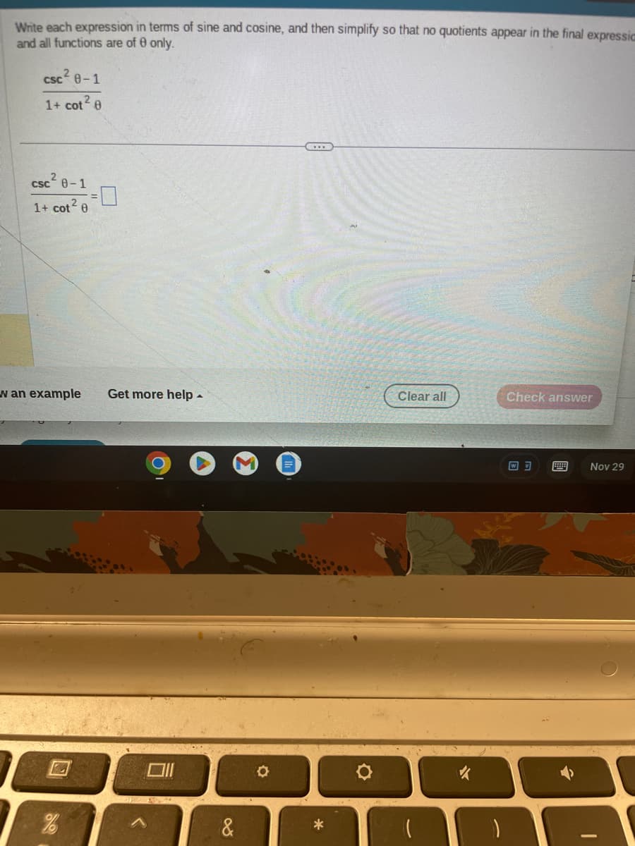 Write each expression in terms of sine and cosine, and then simplify so that no quotients appear in the final expressia
and all functions are of 0 only.
csc²0-1
1+ cot² 0
csc 0-1
1+ cot² 0
w an example Get more help.
&
O
*
Clear all
Check answer
8888
Nov 29
8