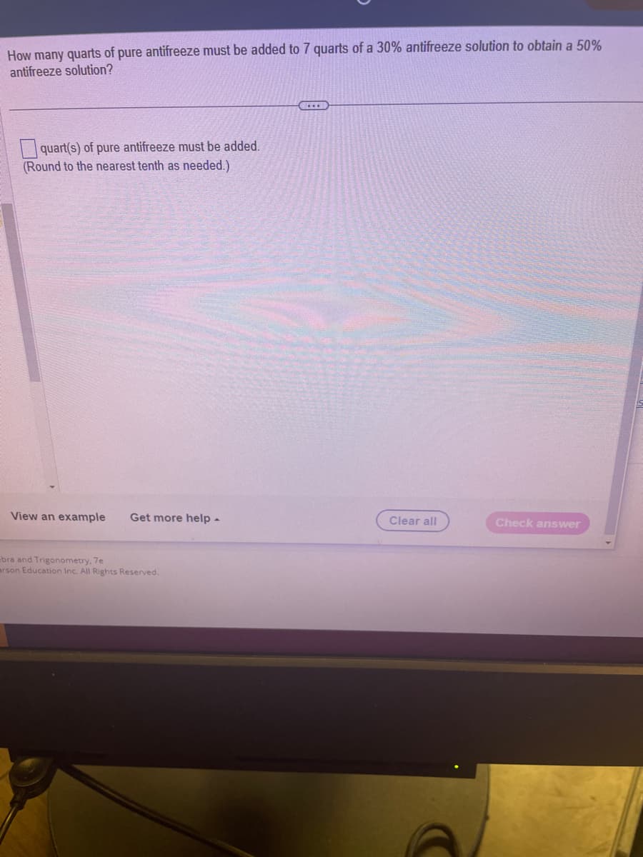 How many quarts of pure antifreeze must be added to 7 quarts of a 30% antifreeze solution to obtain a 50%
antifreeze solution?
quart(s) of pure antifreeze must be added.
(Round to the nearest tenth as needed.)
View an example Get more help.
bra and Trigonometry, 7e
arson Education Inc. All Rights Reserved.
Clear all
Check answer