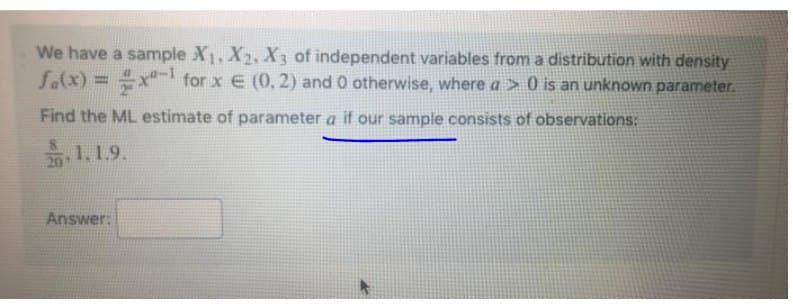 We have a sample X1, X2, X3 of independent variables from a distribution with density
fa(x) = x for x E (0, 2) and 0 otherwise, where a > 0 is an unknown parameter.
%3D
Find the ML estimate of parameter a if our sample consists of observations:
1.1.9.
Answer:
