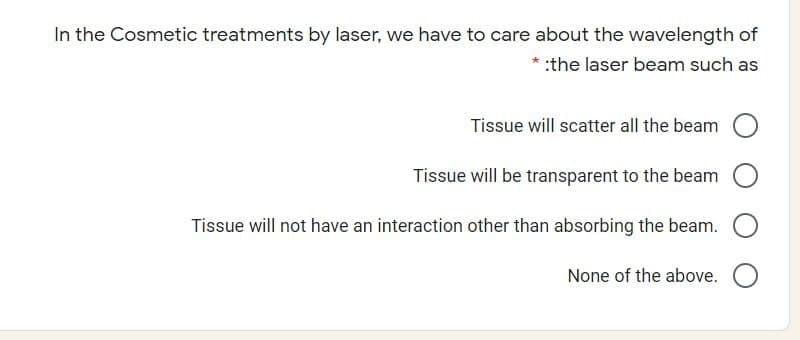 In the Cosmetic treatments by laser, we have to care about the wavelength of
:the laser beam such as
Tissue will scatter all the beam
Tissue will be transparent to the beam
Tissue will not have an interaction other than absorbing the beam.
None of the above.
