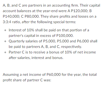 A, B, and C are partners in an accounting firm. Their capital
account balances at the year-end were A P120,000; B
P140,000; C P80,000. They share profits and losses on a
3:3:4 ratio, after the following special terms:
o Interest of 10% shall be paid on that portion of a
partner's capital in excess of P100,000.
• Quarterly salaries of P5,000, P5,000 and P6,000 shall
be paid to partners A, B, and C, respectively.
• Partner C is to receive a bonus of 10% of net income
after salaries, interest and bonus.
Assuming a net income of P60,000 for the year, the total
profit share of partner C was:
