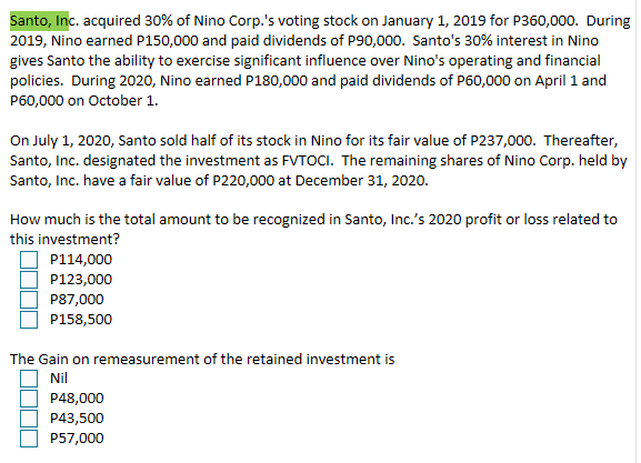 Santo, Inc. acquired 30% of Nino Corp.'s voting stock on January 1, 2019 for P360,000. During
2019, Nino earned P150,000 and paid dividends of P90,000. Santo's 30% interest in Nino
gives Santo the ability to exercise significant influence over Nino's operating and financial
policies. During 2020, Nino earned P180,000 and paid dividends of P60,000 on April 1 and
P60,000 on October 1.
On July 1, 2020, Santo sold half of its stock in Nino for its fair value of P237,000. Thereafter,
Santo, Inc. designated the investment as FVTOCI. The remaining shares of Nino Corp. held by
Santo, Inc. have a fair value of P220,000 at December 31, 2020.
How much is the total amount to be recognized in Santo, Inc.'s 2020 profit or loss related to
this investment?
P114,000
P123,000
P87,000
P158,500
The Gain on remeasurement of the retained investment is
Nil
P48,000
P43,500
P57,000
