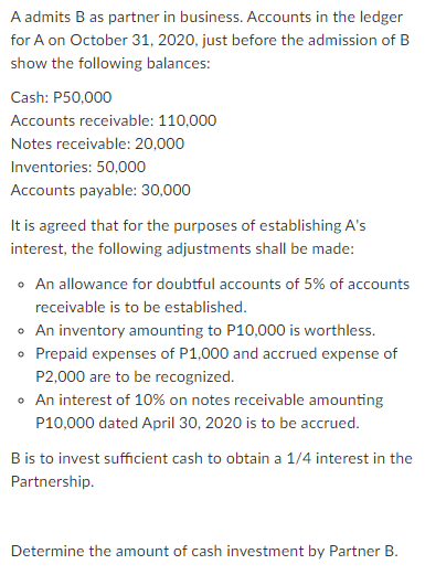 A admits B as partner in business. Accounts in the ledger
for A on October 31, 2020, just before the admission of B
show the following balances:
Cash: P50,000
Accounts receivable: 110,000
Notes receivable: 20,000
Inventories: 50,000
Accounts payable: 30,000
It is agreed that for the purposes of establishing A's
interest, the following adjustments shall be made:
• An allowance for doubtful accounts of 5% of accounts
receivable is to be established.
o An inventory amounting to P10,000 is worthless.
• Prepaid expenses of P1,000 and accrued expense of
P2,000 are to be recognized.
• An interest of 10% on notes receivable amounting
P10,000 dated April 30, 2020 is to be accrued.
B is to invest sufficient cash to obtain a 1/4 interest in the
Partnership.
Determine the amount of cash investment by Partner B.
