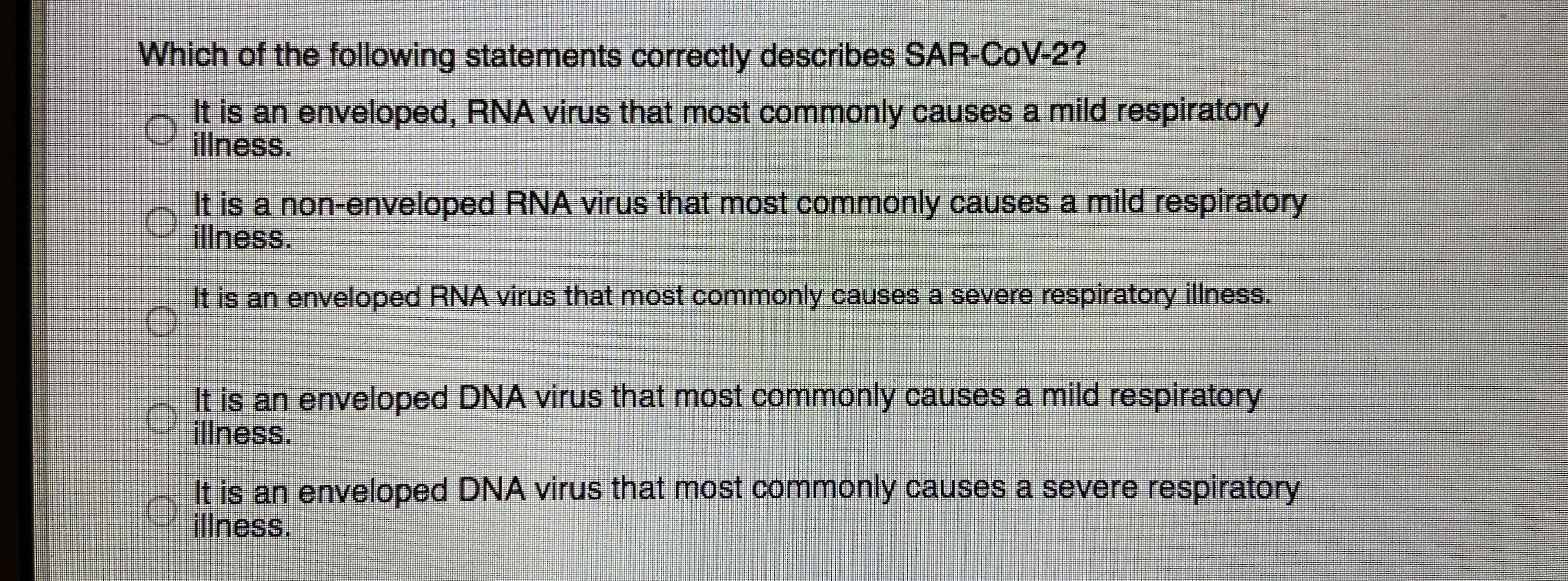 Which of the following statements correctly describes SAR-CoV-2?
It is an enveloped, RNA virus that most commonly causes a mild respiratory
illness.
It is a non-enveloped RNA virus that most commonly causes a mild respiratory
illness.
It is an enveloped RNA virus that most commonly causes a severe respiratory illness.
It is an enveloped DNA virus that most commonly causes a mild respiratory
illness.
It is an enveloped DNA virus that most commonly causes a severe respiratory
illness.
