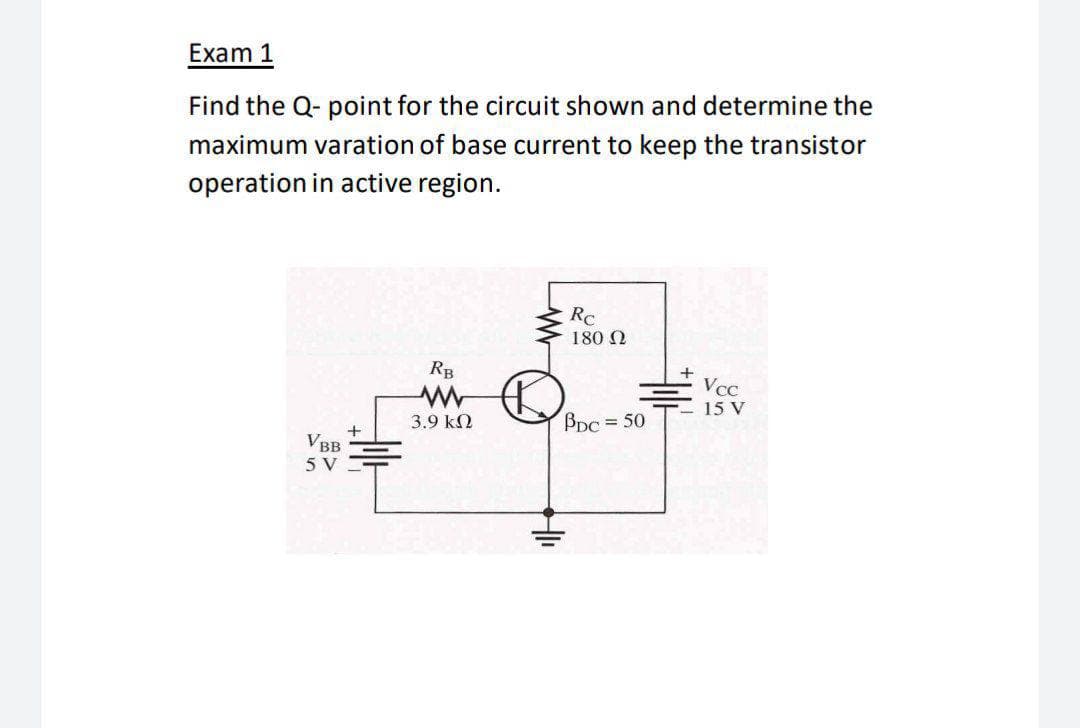 Exam 1
Find the Q- point for the circuit shown and determine the
maximum varation of base current to keep the transistor
operation in active region.
RC
180 N
RB
VcC
15 V
3.9 k2
Bpc = 50
VBB
5 V
