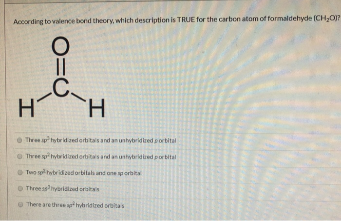According to valence bond theory, which description is TRUE for the carbon atom of formaldehyde (CH₂O)?
H
910
H
Three sp³ hybridized orbitals and an unhybridized p orbital
Three sp2 hybridized orbitals and an unhybridized p orbital
Two sp2 hybridized orbitals and one sp orbital
Three sp3 hybridized orbitals
There are three sp² hybridized orbitals