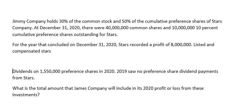 Jimmy Company holds 30% of the common stock and 50% of the cumulative preference shares of Stars
Company. At December 31, 2020, there were 40,000,000 common shares and 10,000,000 10 percent
cumulative preference shares outstanding for Stars.
For the year that concluded on December 31, 2020, Stars recorded a profit of 8,000,000. Listed and
compensated stars
Dividends on 1,550,000 preference shares in 2020. 2019 saw no preference share dividend payments
from Stars.
What is the total amount that James Company will include in its 2020 profit or loss from these
investments?