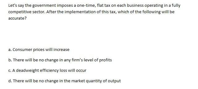 Let's say the government imposes a one-time, flat tax on each business operating in a fully
competitive sector. After the implementation of this tax, which of the following will be
accurate?
a. Consumer prices will increase
b. There will be no change in any firm's level of profits
c. A deadweight efficiency loss will occur
d. There will be no change in the market quantity of output