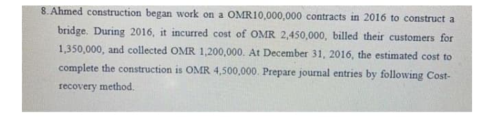 8. Ahmed construction began work on a OMR10,000,000 contracts in 2016 to construct a
bridge. During 2016, it incurred cost of OMR 2,450,000, billed their customers for
1,350,000, and collected OMR 1,200,000. At December 31, 2016, the estimated cost to
complete the construction is OMR 4,500,000. Prepare journal entries by following Cost-
recovery method.
