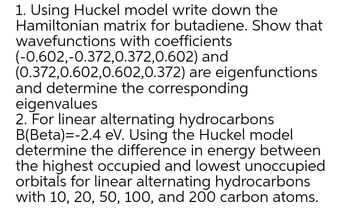 1. Using Huckel model write down the
Hamiltonian matrix for butadiene. Show that
wavefunctions with coefficients
(-0.602,-0.372,0.372,0.602) and
(0.372,0.602,0.602,0.372) are eigenfunctions
and determine the corresponding
eigenvalues
2. For linear alternating hydrocarbons
B(Beta)=-2.4 eV. Using the Huckel model
determine the difference in energy between
the highest occupied and lowest unoccupied
orbitals for linear alternating hydrocarbons
with 10, 20, 50, 100, and 200 carbon atoms.
