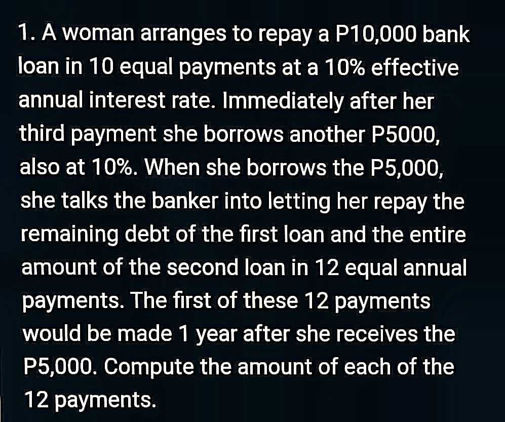 1. A woman arranges to repay a P10,000 bank
loan in 10 equal payments at a 10% effective
annual interest rate. Immediately after her
third payment she borrows another P5000,
also at 10%. When she borrows the P5,000,
she talks the banker into letting her repay the
remaining debt of the first loan and the entire
amount of the second loan in 12 equal annual
payments. The first of these 12 payments
would be made 1 year after she receives the
P5,000. Compute the amount of each of the
12 payments.
