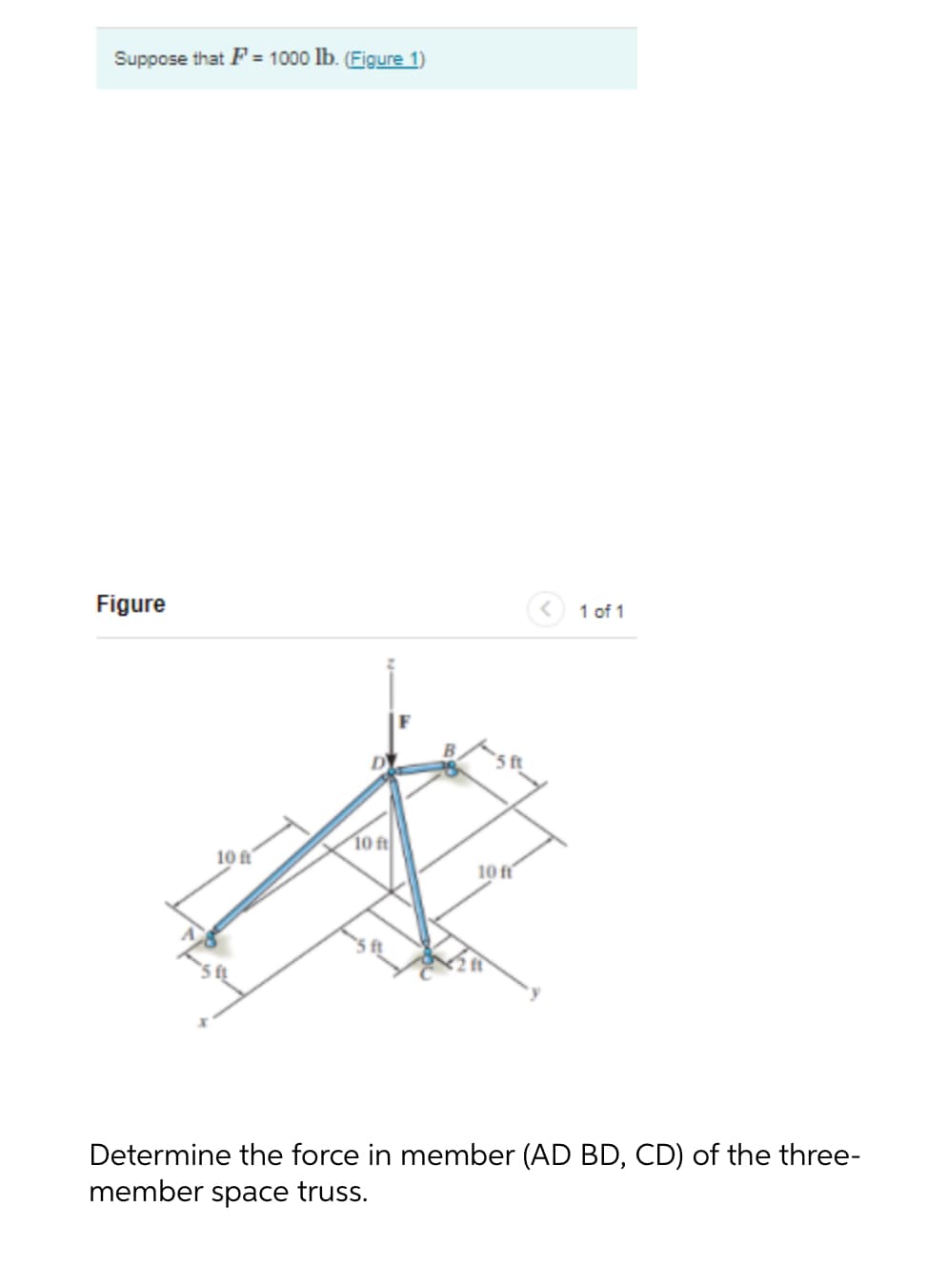 Suppose that F= 1000 lb. (Figure 1)
Figure
1 of 1
10 ft
10 ft
10 ft
Determine the force in member (AD BD, CD) of the three-
member space truss.
