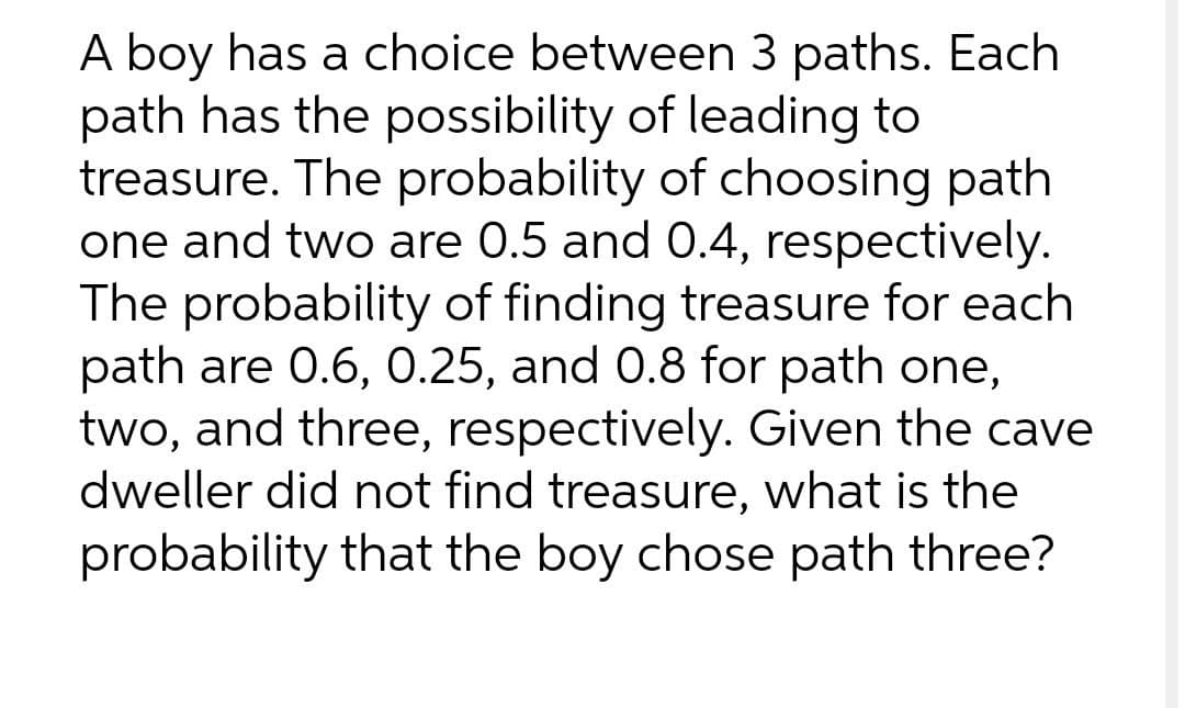 A boy has a choice between 3 paths. Each
path has the possibility of leading to
treasure. The probability of choosing path
one and two are 0.5 and 0.4, respectively.
The probability of finding treasure for each
path are 0.6, 0.25, and 0.8 for path one,
two, and three, respectively. Given the cave
dweller did not find treasure, what is the
probability that the boy chose path three?
