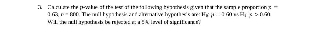 3. Calculate the p-value of the test of the following hypothesis given that the sample proportion p =
0.63, n = 800. The null hypothesis and alternative hypothesis are: Ho: p = 0.60 vs H1: p >0.60.
Will the null hypothesis be rejected at a 5% level of significance?
