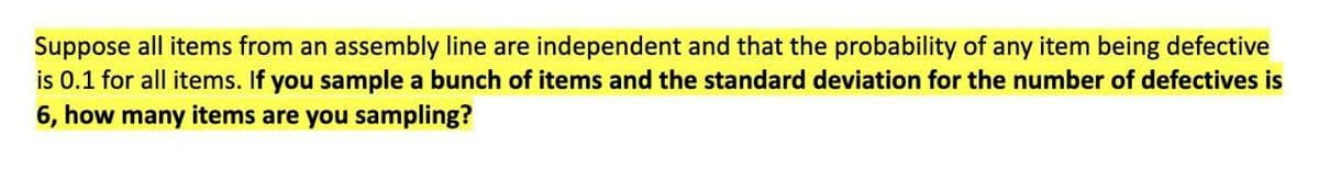 Suppose all items from an assembly line are independent and that the probability of any item being defective
is 0.1 for all items. If you sample a bunch of items and the standard deviation for the number of defectives is
6, how many items are you sampling?
