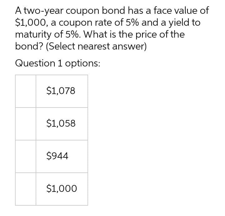 A two-year coupon bond has a face value of
$1,000, a coupon rate of 5% and a yield to
maturity of 5%. What is the price of the
bond? (Select nearest answer)
Question 1 options:
$1,078
$1,058
$944
$1,000
