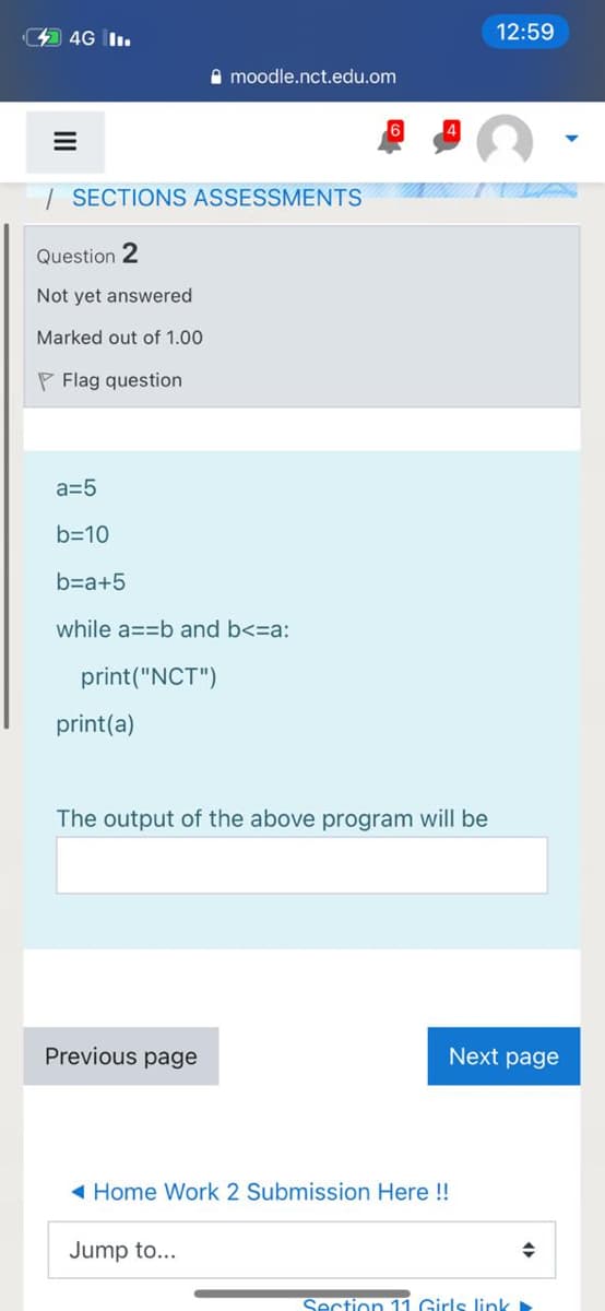 4 4G I.
12:59
A moodle.nct.edu.om
| SECTIONS ASSESSMENTS
Question 2
Not yet answered
Marked out of 1.00
P Flag question
a=5
b=10
b=a+5
while a==b and b<=a:
print("NCT")
print(a)
The output of the above program will be
Previous page
Next page
( Home Work 2 Submission Here !!
Jump to...
Section 11 Girls link
