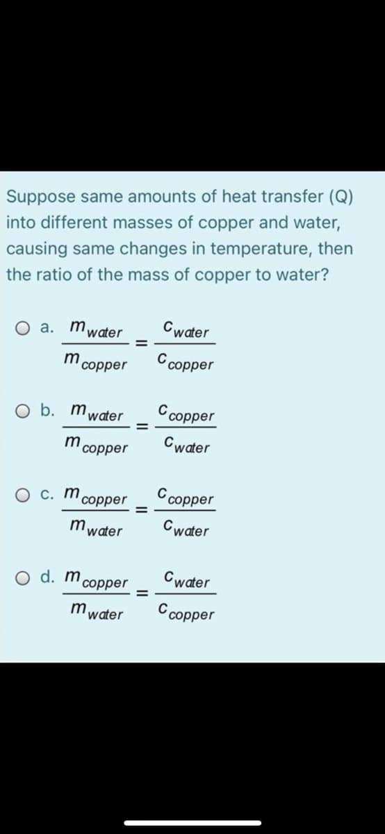 Suppose same amounts of heat transfer (Q)
into different masses of copper and water,
causing same changes in temperature, then
the ratio of the mass of copper to water?
O a. mwater
Cwater
m
соррer
Ccopper
O b. mwater
соpper
Cwater
соррer
О с. т
соррer
Ccopper
mwater
Cwater
O d. m
Cwater
соррer
m water
С сорper
