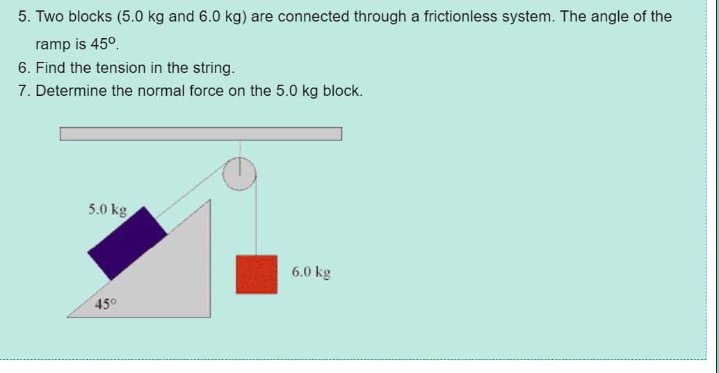 5. Two blocks (5.0 kg and 6.0 kg) are connected through a frictionless system. The angle of the
ramp is 45°.
6. Find the tension in the string.
7. Determine the normal force on the 5.0 kg block.
5.0 kg
6.0 kg
45°
