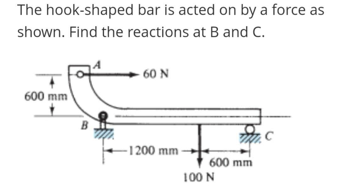 The hook-shaped bar is acted on by a force as
shown. Find the reactions at B and C.
60 N
600 mm
B
C
1200 mm
600 mm
100 N
