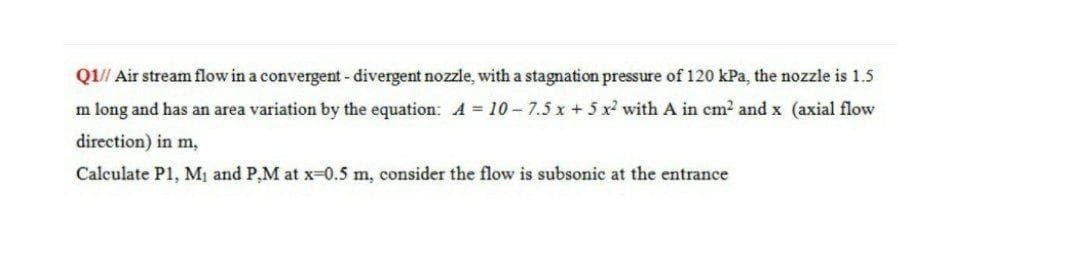 Q1// Air stream flow in a convergent- divergent nozzle, with a stagnation pressure of 120 kPa, the nozzle is 1.5
m long and has an area variation by the equation: A = 10-7.5 x +5 x with A in cm2 and x (axial flow
direction) in m,
Calculate P1, Mị and P,M at x=0.5 m, consider the flow is subsonic at the entrance
