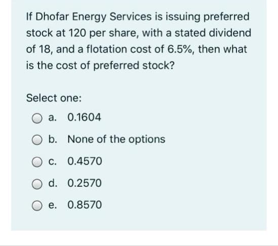 If Dhofar Energy Services is issuing preferred
stock at 120 per share, with a stated dividend
of 18, and a flotation cost of 6.5%, then what
is the cost of preferred stock?
Select one:
a.
0.1604
O b. None of the options
C. 0.4570
O d. 0.257O
O e. 0.8570
