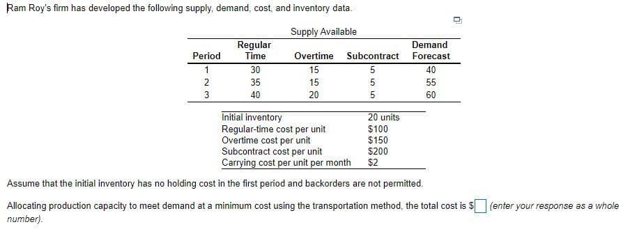 Ram Roy's firm has developed the following supply, demand, cost, and inventory data.
Supply Available
IITTI
Regular
Demand
Period
Time
Overtime Subcontract
Forecast
1
30
15
5
40
2
35
15
5
55
40
20
5
60
Initial inventory
Regular-time cost per unit
Overtime cost per unit
Subcontract cost per unit
Carrying cost per unit per month
20 units
$100
$150
$200
$2
Assume that the initial inventory has no holding cost in the first period and backorders are not permitted.
Allocating production capacity to meet demand at a minimum cost using the transportation method, the total cost is $
(enter your response as a whole
number).
