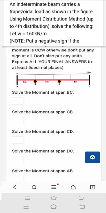 An indeterminate beam carries a
trapezoidal load as shown in the figure.
Using Moment Distribution Method (up
to 4th distribution), solve the following:
Let w = 160KN/m
(NOTE: Put a negative sign if the
moment is CCW otherwise don't put any
sign at all. Don't also put any units.
Express ALL YOUR FINAL ANSWERS to
at least 5decimal places)
11w
4m
Sm
Solve the Moment at span BC.
Solve the Moment at span CB.
Solve the Moment at span CD.
Solve the Moment at span DC.
Solve the Moment at span AB.
III () ()
