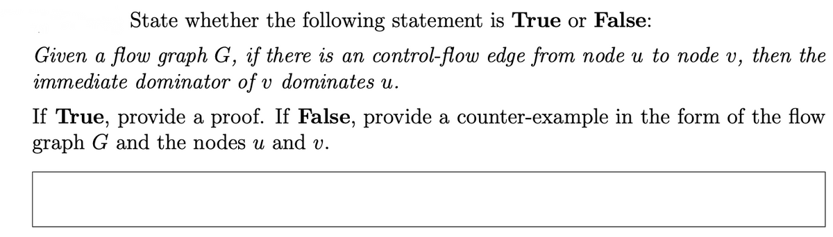 State whether the following statement is True or False:
Given a flow graph G, if there is an control-flow edge from node u to node v, then the
immediate dominator of v dominates u.
If True, provide a proof. If False, provide a counter-example in the form of the flow
graph G and the nodes u and v.
