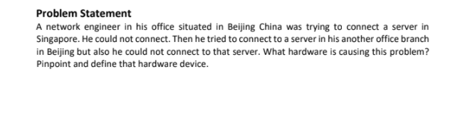 Problem Statement
A network engineer in his office situated in Beijing China was trying to connect a server in
Singapore. He could not connect. Then he tried to connect to a server in his another office branch
in Beijing but also he could not connect to that server. What hardware is causing this problem?
Pinpoint and define that hardware device.
