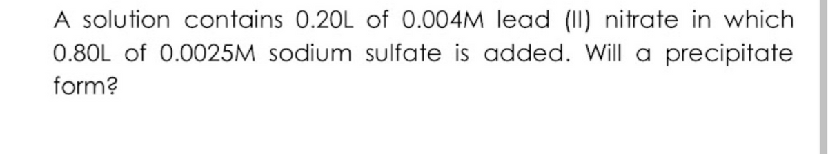 A solution contains 0.20L of 0.004M lead (II) nitrate in which
0.80L of 0.0025M sodium sulfate is added. Will a precipitate
form?
