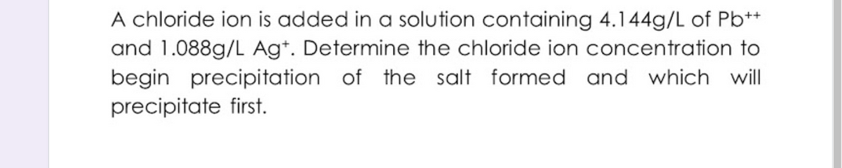 A chloride ion is added in a solution containing 4.144g/L of Pb**
and 1.088g/L Ag*. Determine the chloride ion concentration to
begin precipitation of the salt formed and which will
precipitate first.
