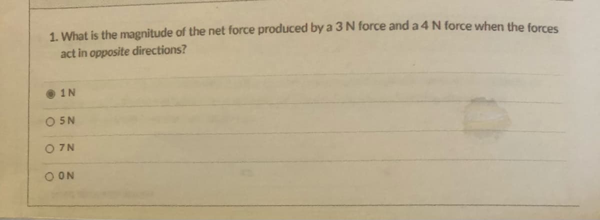1. What is the magnitude of the net force produced by a 3 N force and a 4 N force when the forces
act in opposite directions?
O 1N
O 5N
O 7N
O ON
