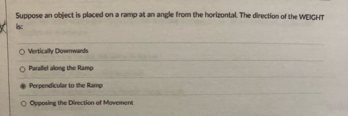 Suppose an object is placed on a ramp at an angle from the horizontal. The direction of the WEIGHT
is:
O Vertically Downwards
Parallel along the Ramp
Perpendicular to the Ramp
Opposing the Direction of Movement
