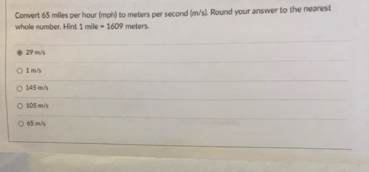 Convert 65 miles per hour (mph) to meters per second (m/s). Round your answer to the nearest
whole number. Hint 1 mile = 1609 meters.
29 m/s
O 1 m/s
145 m/s
O 105 m/s
O 65 m/s
